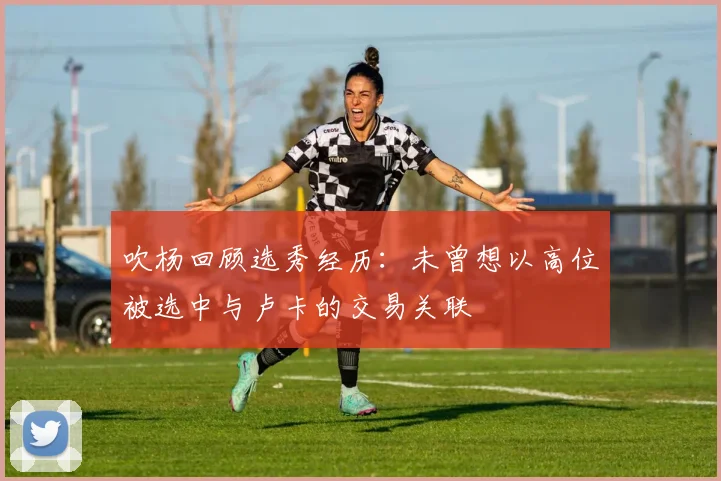 吹杨回顾选秀经历：未曾想以高位被选中与卢卡的交易关联