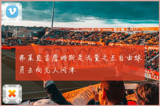 弗莱直言詹姆斯是流量之王自由球员去向无人问津