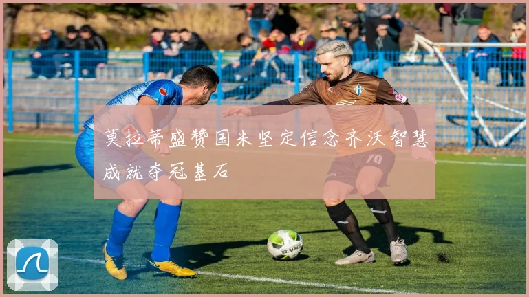 莫拉蒂盛赞国米坚定信念齐沃智慧成就夺冠基石