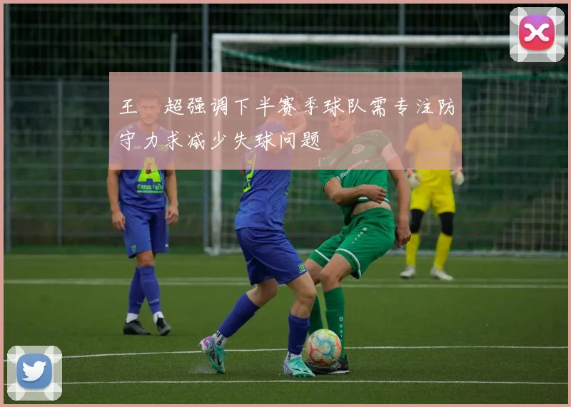 王燊超强调下半赛季球队需专注防守力求减少失球问题