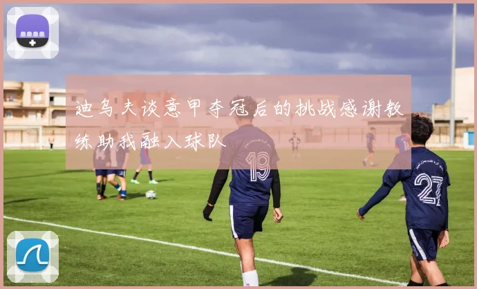 迪乌夫谈意甲夺冠后的挑战感谢教练助我融入球队