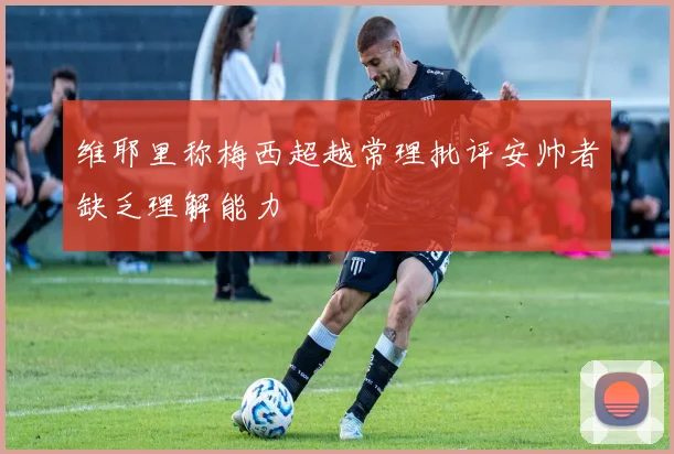 维耶里称梅西超越常理批评安帅者缺乏理解能力