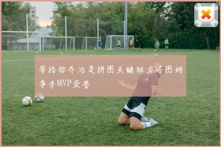蒂格称乔治是拼图关键助力塔图姆争夺MVP荣誉