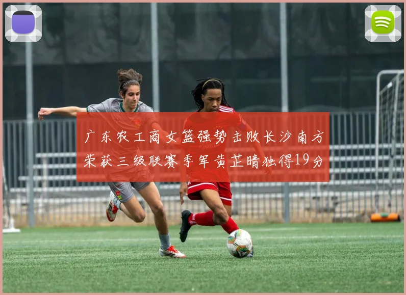 广东农工商女篮强势击败长沙南方荣获三级联赛季军黄芷晴独得19分助力胜利