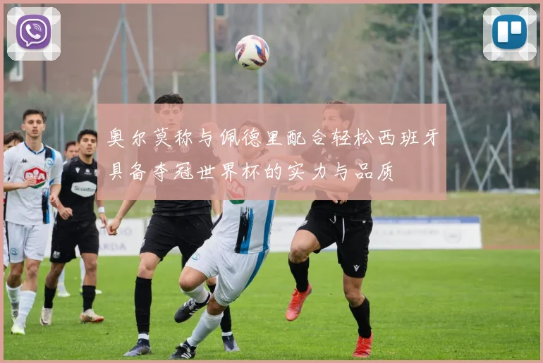 奥尔莫称与佩德里配合轻松西班牙具备夺冠世界杯的实力与品质