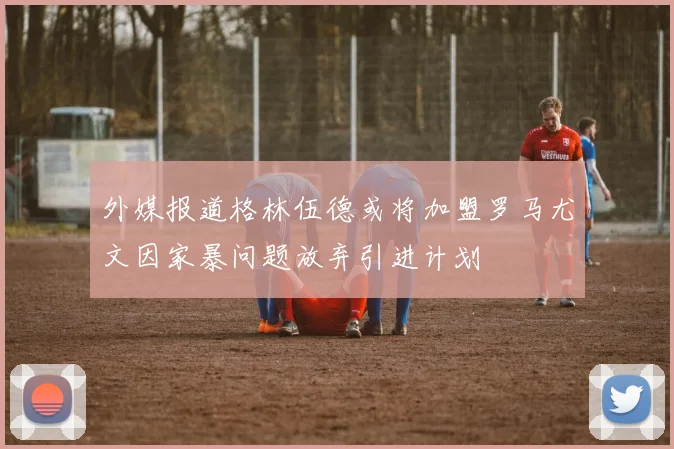 外媒报道格林伍德或将加盟罗马尤文因家暴问题放弃引进计划