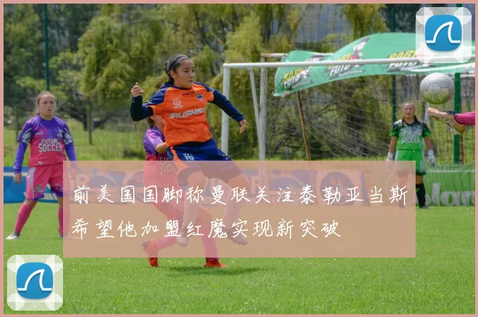 前美国国脚称曼联关注泰勒亚当斯希望他加盟红魔实现新突破