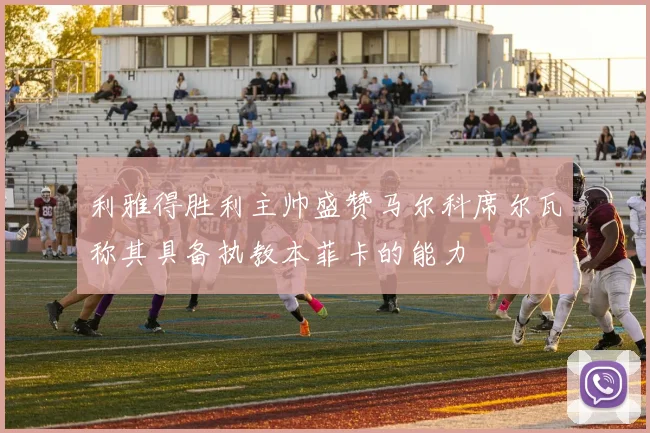 利雅得胜利主帅盛赞马尔科席尔瓦称其具备执教本菲卡的能力