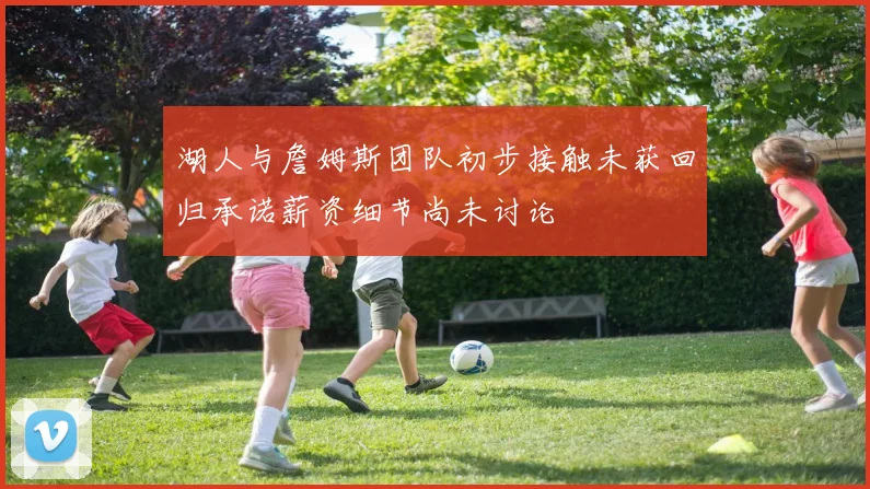 湖人与詹姆斯团队初步接触未获回归承诺薪资细节尚未讨论