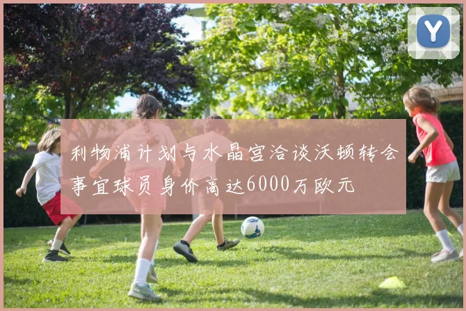 利物浦计划与水晶宫洽谈沃顿转会事宜球员身价高达6000万欧元
