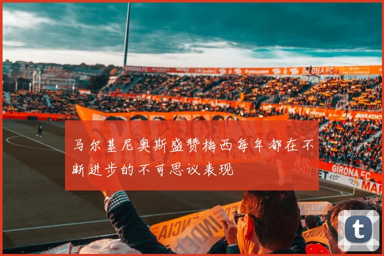 马尔基尼奥斯盛赞梅西每年都在不断进步的不可思议表现