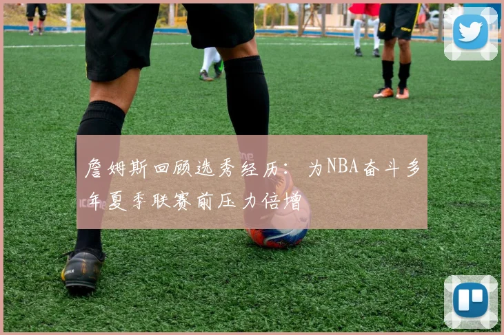 詹姆斯回顾选秀经历：为NBA奋斗多年夏季联赛前压力倍增