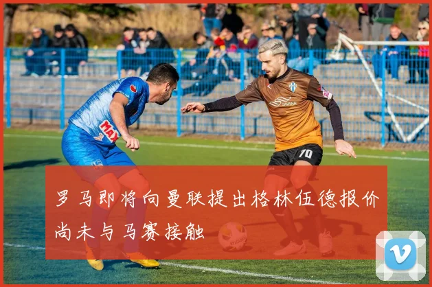 罗马即将向曼联提出格林伍德报价尚未与马赛接触
