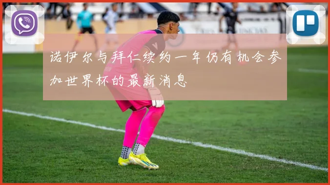 诺伊尔与拜仁续约一年仍有机会参加世界杯的最新消息