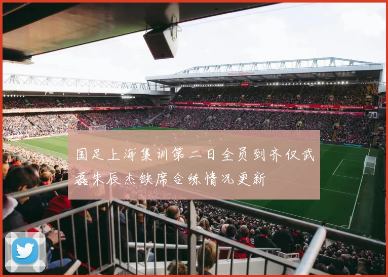 国足上海集训第二日全员到齐仅武磊朱辰杰缺席合练情况更新