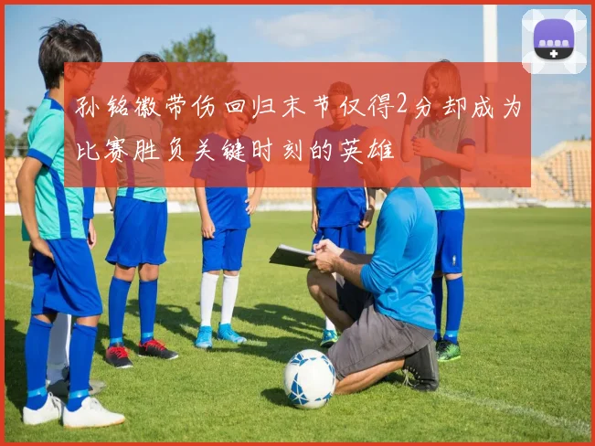 孙铭徽带伤回归末节仅得2分却成为比赛胜负关键时刻的英雄